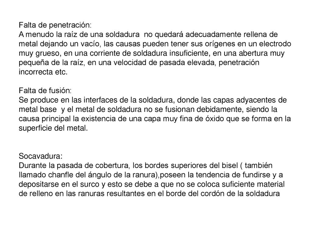 Falta de penetración: A menudo la raíz de una soldadura no quedará adecuadamente rellena de metal dejando un vacío, las causas pueden tener sus orígenes en un electrodo muy grueso, en una corriente de soldadura insuficiente, en una abertura muy pequeña de la raíz, en una velocidad de pasada elevada, penetración incorrecta etc.