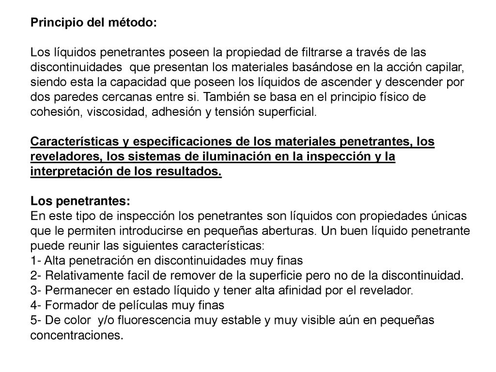 Principio del método: Los líquidos penetrantes poseen la propiedad de filtrarse a través de las discontinuidades que presentan los materiales basándose en la acción capilar, siendo esta la capacidad que poseen los líquidos de ascender y descender por dos paredes cercanas entre si.
