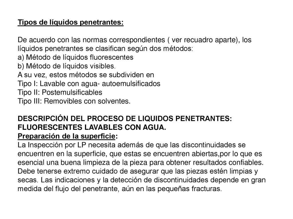 Tipos de líquidos penetrantes: De acuerdo con las normas correspondientes ( ver recuadro aparte), los líquidos penetrantes se clasifican según dos métodos: a) Método de líquidos fluorescentes b) Método de líquidos visibles.