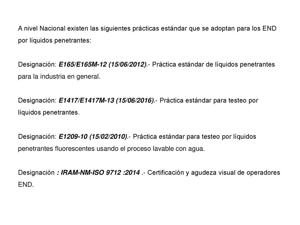 A nivel Nacional existen las siguientes prácticas estándar que se adoptan para los END por líquidos penetrantes: Designación: E165/E165M-12 (15/06/2012).- Práctica estándar de líquidos penetrantes para la industria en general. Designación: E1417/E1417M-13 (15/06/2016).- Práctica estándar para testeo por líquidos penetrantes. Designación: E (15/02/2010).- Práctica estándar para testeo por líquidos penetrantes fluorescentes usando el proceso lavable con agua.