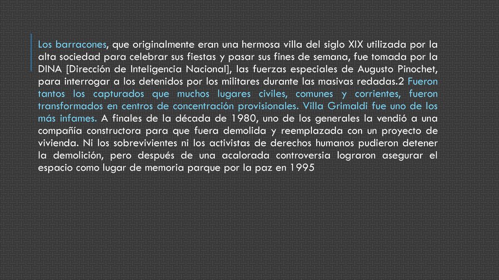 Los barracones, que originalmente eran una hermosa villa del siglo XIX utilizada por la alta sociedad para celebrar sus fiestas y pasar sus fines de semana, fue tomada por la DINA [Dirección de Inteligencia Nacional], las fuerzas especiales de Augusto Pinochet, para interrogar a los detenidos por los militares durante las masivas redadas.2 Fueron tantos los capturados que muchos lugares civiles, comunes y corrientes, fueron transformados en centros de concentración provisionales.