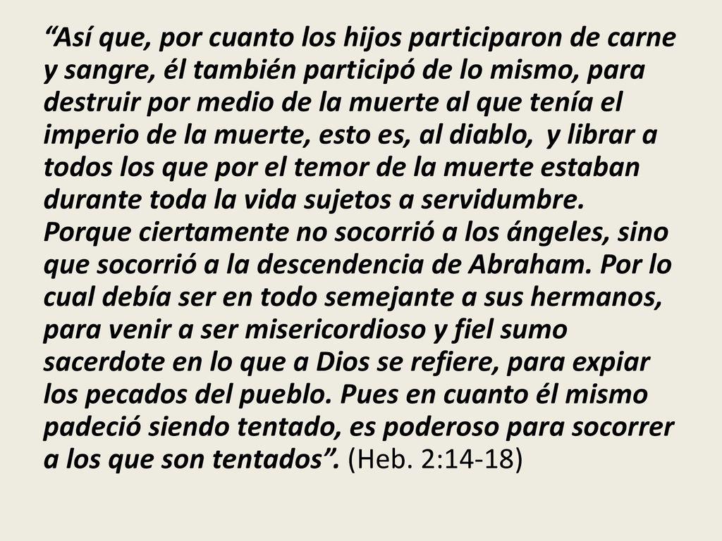 Así que, por cuanto los hijos participaron de carne y sangre, él también participó de lo mismo, para destruir por medio de la muerte al que tenía el imperio de la muerte, esto es, al diablo, y librar a todos los que por el temor de la muerte estaban durante toda la vida sujetos a servidumbre.