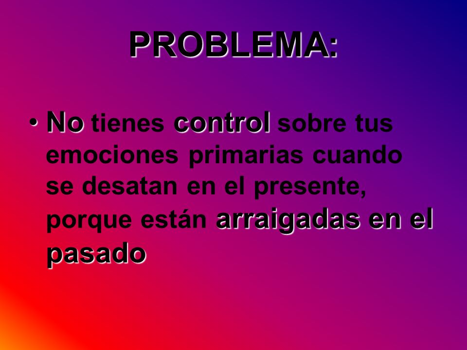 PROBLEMA: No tienes control sobre tus emociones primarias cuando se desatan en el presente, porque están arraigadas en el pasado.