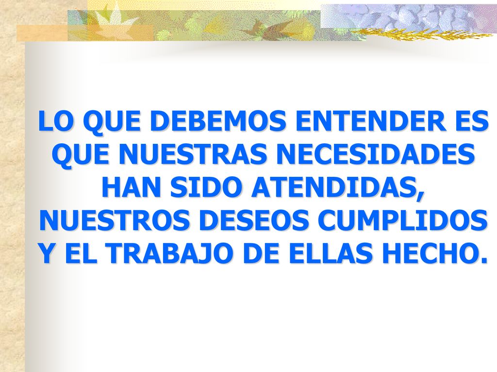 LO QUE DEBEMOS ENTENDER ES QUE NUESTRAS NECESIDADES HAN SIDO ATENDIDAS, NUESTROS DESEOS CUMPLIDOS Y EL TRABAJO DE ELLAS HECHO.