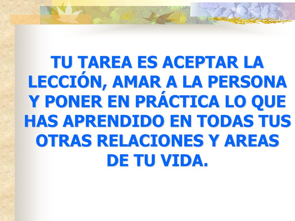 TU TAREA ES ACEPTAR LA LECCIÓN, AMAR A LA PERSONA Y PONER EN PRÁCTICA LO QUE HAS APRENDIDO EN TODAS TUS OTRAS RELACIONES Y AREAS DE TU VIDA.