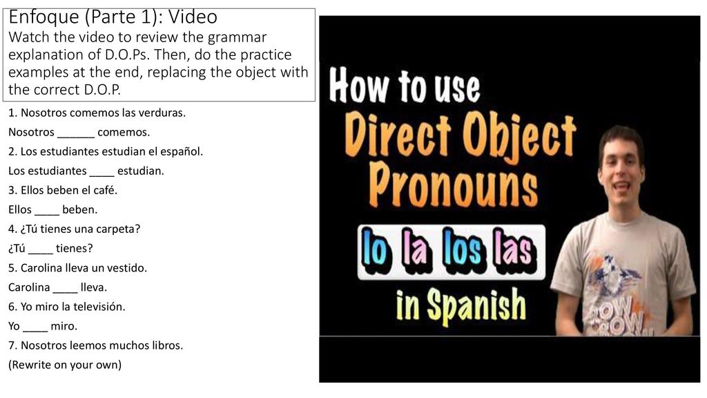 Enfoque (Parte 1): Video Watch the video to review the grammar explanation of D.O.Ps. Then, do the practice examples at the end, replacing the object with the correct D.O.P.