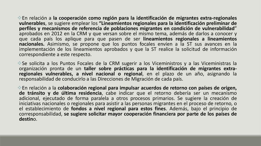 En relación a la cooperación como región para la identificación de migrantes extra-regionales vulnerables, se sugiere emplear los Lineamientos regionales para la identificación preliminar de perfiles y mecanismos de referencia de poblaciones migrantes en condición de vulnerabilidad aprobados en 2012 en la CRM y que versan sobre el mismo tema, además de darlos a conocer y que cada país los aplique para que pasen de ser lineamientos regionales a lineamientos nacionales. Asimismo, se propone que los puntos focales envíen a la ST sus avances en la implementación de los lineamientos aprobados y que la ST realice la solicitud de información correspondiente a este respecto.