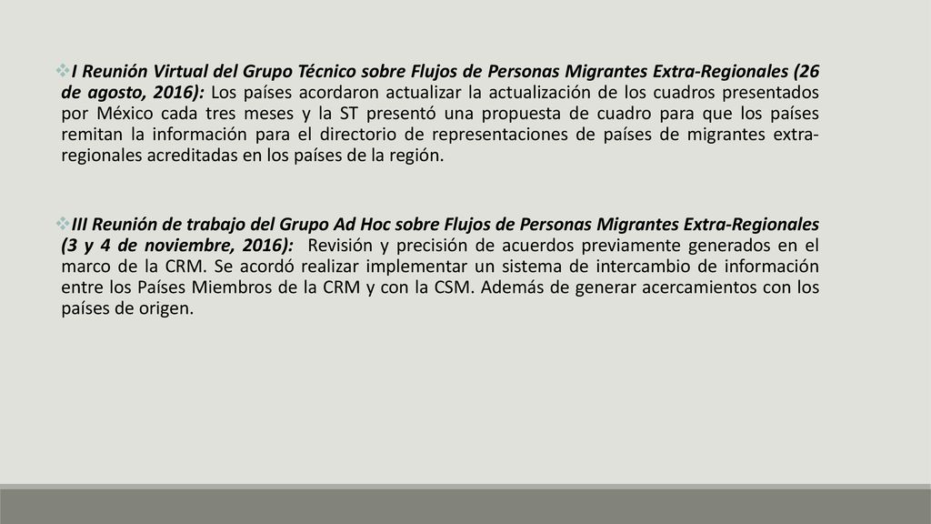 I Reunión Virtual del Grupo Técnico sobre Flujos de Personas Migrantes Extra-Regionales (26 de agosto, 2016): Los países acordaron actualizar la actualización de los cuadros presentados por México cada tres meses y la ST presentó una propuesta de cuadro para que los países remitan la información para el directorio de representaciones de países de migrantes extra- regionales acreditadas en los países de la región.