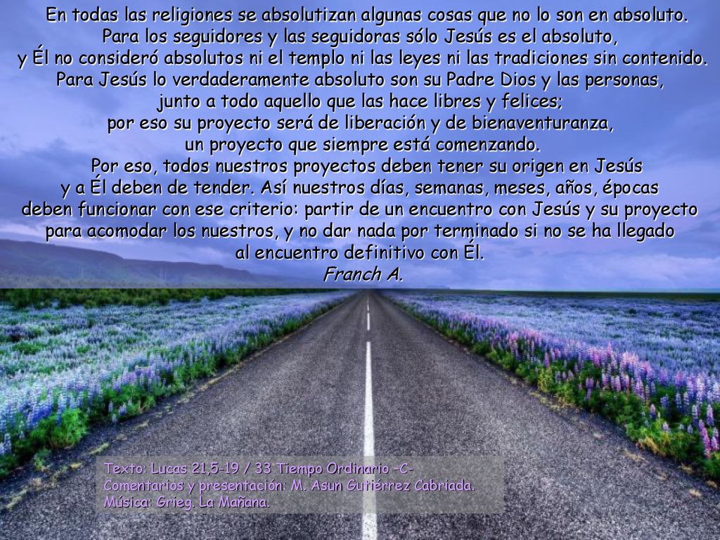En todas las religiones se absolutizan algunas cosas que no lo son en absoluto. Para los seguidores y las seguidoras sólo Jesús es el absoluto, y Él no consideró absolutos ni el templo ni las leyes ni las tradiciones sin contenido. Para Jesús lo verdaderamente absoluto son su Padre Dios y las personas, junto a todo aquello que las hace libres y felices; por eso su proyecto será de liberación y de bienaventuranza, un proyecto que siempre está comenzando.