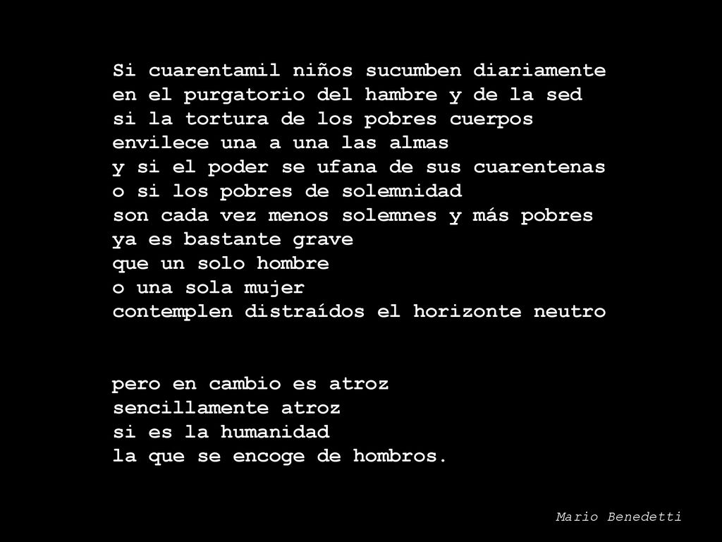 Si cuarentamil niños sucumben diariamente en el purgatorio del hambre y de la sed si la tortura de los pobres cuerpos envilece una a una las almas y si el poder se ufana de sus cuarentenas o si los pobres de solemnidad son cada vez menos solemnes y más pobres ya es bastante grave que un solo hombre o una sola mujer contemplen distraídos el horizonte neutro