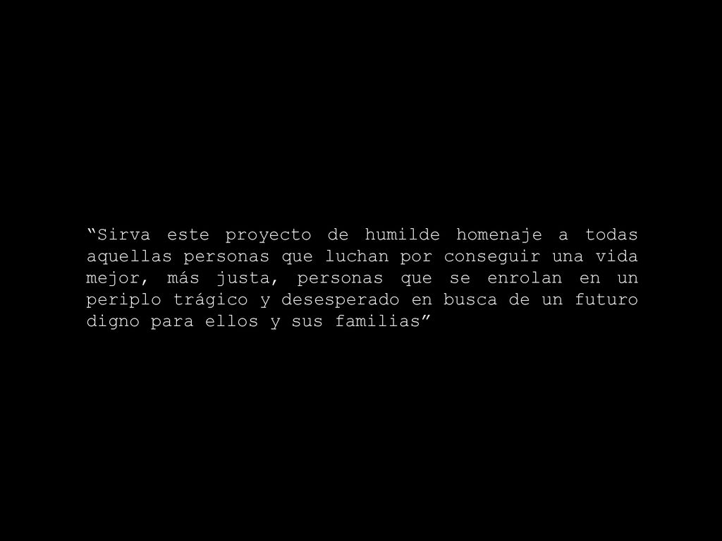 Sirva este proyecto de humilde homenaje a todas aquellas personas que luchan por conseguir una vida mejor, más justa, personas que se enrolan en un periplo trágico y desesperado en busca de un futuro digno para ellos y sus familias