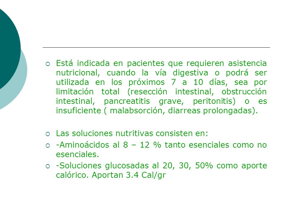 Está indicada en pacientes que requieren asistencia nutricional, cuando la vía digestiva o podrá ser utilizada en los próximos 7 a 10 días, sea por limitación total (resección intestinal, obstrucción intestinal, pancreatitis grave, peritonitis) o es insuficiente ( malabsorción, diarreas prolongadas).
