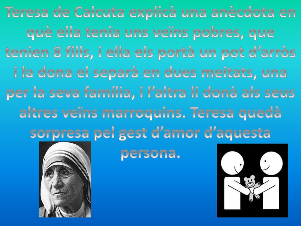 Teresa de Calcuta explicà una anècdota en què ella tenia uns veïns pobres, que tenien 8 fills, i ella els portà un pot d’arròs i la dona el separà en dues meitats, una per la seva família, i l’altra li donà als seus altres veïns marroquins.