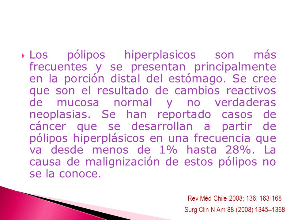 Los pólipos hiperplasicos son más frecuentes y se presentan principalmente en la porción distal del estómago. Se cree que son el resultado de cambios reactivos de mucosa normal y no verdaderas neoplasias. Se han reportado casos de cáncer que se desarrollan a partir de pólipos hiperplásicos en una frecuencia que va desde menos de 1% hasta 28%. La causa de malignización de estos pólipos no se la conoce.