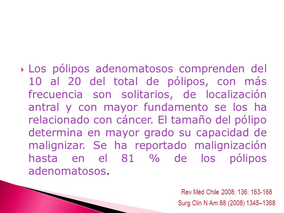 Los pólipos adenomatosos comprenden del 10 al 20 del total de pólipos, con más frecuencia son solitarios, de localización antral y con mayor fundamento se los ha relacionado con cáncer. El tamaño del pólipo determina en mayor grado su capacidad de malignizar. Se ha reportado malignización hasta en el 81 % de los pólipos adenomatosos.
