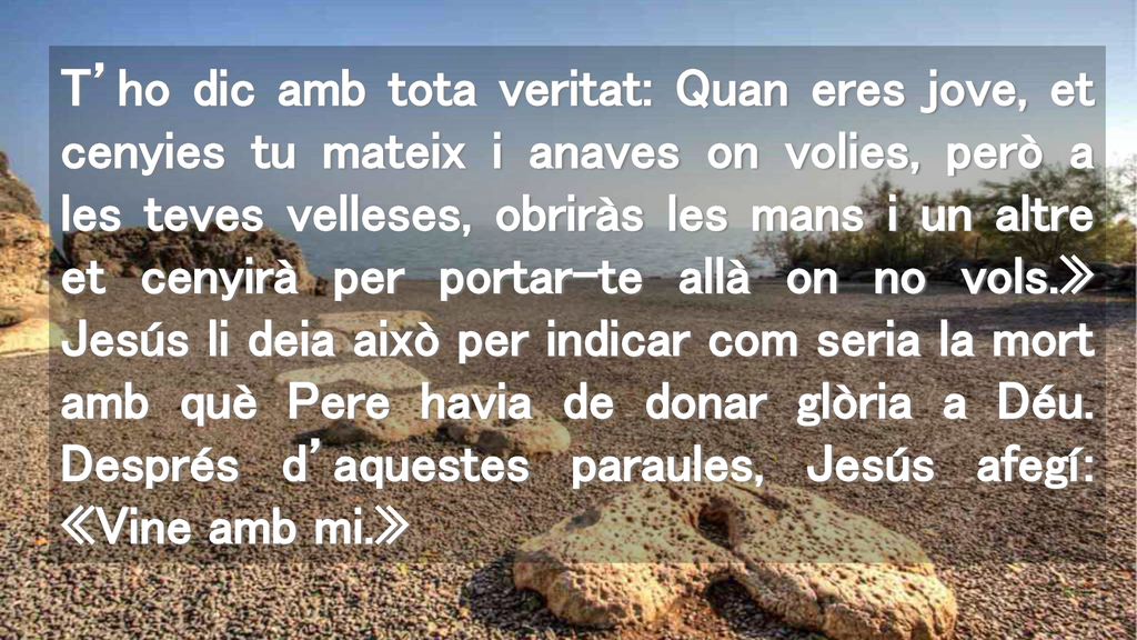 T’ho dic amb tota veritat: Quan eres jove, et cenyies tu mateix i anaves on volies, però a les teves velleses, obriràs les mans i un altre et cenyirà per portar-te allà on no vols.» Jesús li deia això per indicar com seria la mort amb què Pere havia de donar glòria a Déu.