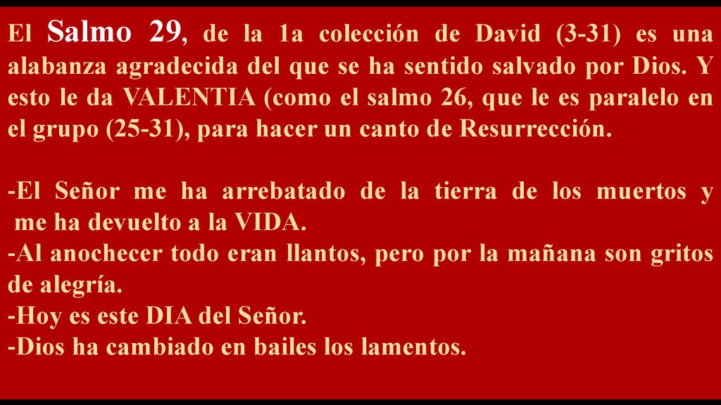 El Salmo 29, de la 1a colección de David (3-31) es una alabanza agradecida del que se ha sentido salvado por Dios. Y esto le da VALENTIA (como el salmo 26, que le es paralelo en el grupo (25-31), para hacer un canto de Resurrección.
