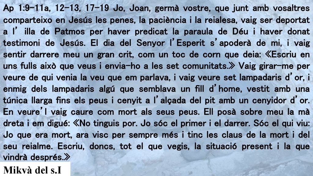 Ap 1:9-11a, 12-13, Jo, Joan, germà vostre, que junt amb vosaltres comparteixo en Jesús les penes, la paciència i la reialesa, vaig ser deportat a l’ illa de Patmos per haver predicat la paraula de Déu i haver donat testimoni de Jesús. El dia del Senyor l’Esperit s’apoderà de mi, i vaig sentir darrere meu un gran crit, com un toc de corn que deia: «Escriu en uns fulls això que veus i envia-ho a les set comunitats.» Vaig girar-me per veure de qui venia la veu que em parlava, i vaig veure set lampadaris d’or, i enmig dels lampadaris algú que semblava un fill d’home, vestit amb una túnica llarga fins els peus i cenyit a l’alçada del pit amb un cenyidor d’or. En veure’l vaig caure com mort als seus peus. Ell posà sobre meu la mà dreta i em digué: «No tinguis por. Jo sóc el primer i el darrer. Sóc el qui viu: Jo que era mort, ara visc per sempre més i tinc les claus de la mort i del seu reialme. Escriu, doncs, tot el que vegis, la situació present i la que vindrà després.»