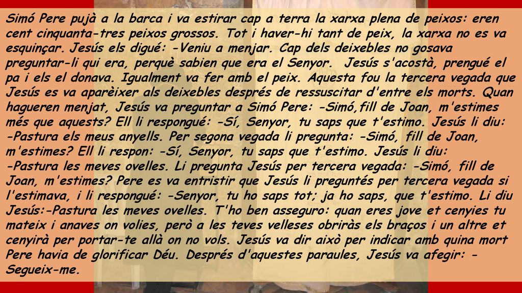Simó Pere pujà a la barca i va estirar cap a terra la xarxa plena de peixos: eren cent cinquanta-tres peixos grossos. Tot i haver-hi tant de peix, la xarxa no es va esquinçar. Jesús els digué: -Veniu a menjar. Cap dels deixebles no gosava preguntar-li qui era, perquè sabien que era el Senyor. Jesús s acostà, prengué el pa i els el donava. Igualment va fer amb el peix. Aquesta fou la tercera vegada que Jesús es va aparèixer als deixebles després de ressuscitar d entre els morts. Quan hagueren menjat, Jesús va preguntar a Simó Pere: -Simó,fill de Joan, m estimes més que aquests Ell li respongué: -Sí, Senyor, tu saps que t estimo. Jesús li diu: -Pastura els meus anyells. Per segona vegada li pregunta: -Simó, fill de Joan, m estimes Ell li respon: -Sí, Senyor, tu saps que t estimo. Jesús li diu: