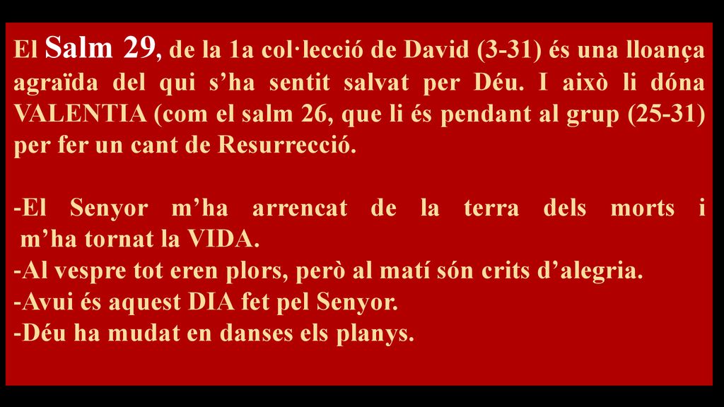 El Salm 29, de la 1a col·lecció de David (3-31) és una lloança agraïda del qui s’ha sentit salvat per Déu. I això li dóna VALENTIA (com el salm 26, que li és pendant al grup (25-31) per fer un cant de Resurrecció.