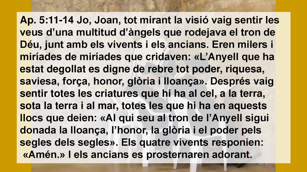Ap. 5:11-14 Jo, Joan, tot mirant la visió vaig sentir les veus d’una multitud d’àngels que rodejava el tron de Déu, junt amb els vivents i els ancians. Eren milers i miríades de miríades que cridaven: «L’Anyell que ha estat degollat es digne de rebre tot poder, riquesa, saviesa, força, honor, glòria i lloança». Després vaig sentir totes les criatures que hi ha al cel, a la terra, sota la terra i al mar, totes les que hi ha en aquests llocs que deien: «Al qui seu al tron de l’Anyell sigui donada la lloança, l’honor, la glòria i el poder pels segles dels segles». Els quatre vivents responien:
