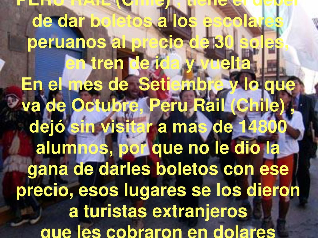 PERU RAIL (Chile) ; tiene el deber de dar boletos a los escolares peruanos al precio de 30 soles, en tren de ida y vuelta En el mes de Setiembre y lo que va de Octubre, Peru Rail (Chile) , dejó sin visitar a mas de alumnos, por que no le dio la gana de darles boletos con ese precio, esos lugares se los dieron a turistas extranjeros que les cobraron en dolares
