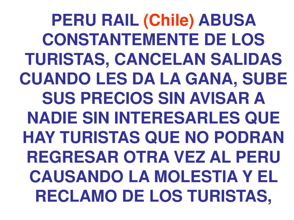 PERU RAIL (Chile) ABUSA CONSTANTEMENTE DE LOS TURISTAS, CANCELAN SALIDAS CUANDO LES DA LA GANA, SUBE SUS PRECIOS SIN AVISAR A NADIE SIN INTERESARLES QUE HAY TURISTAS QUE NO PODRAN REGRESAR OTRA VEZ AL PERU CAUSANDO LA MOLESTIA Y EL RECLAMO DE LOS TURISTAS,