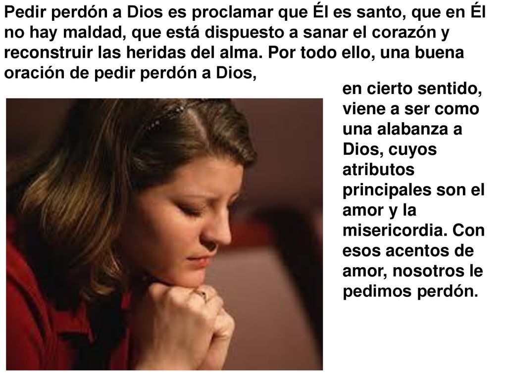 Pedir perdón a Dios es proclamar que Él es santo, que en Él no hay maldad, que está dispuesto a sanar el corazón y reconstruir las heridas del alma. Por todo ello, una buena oración de pedir perdón a Dios,