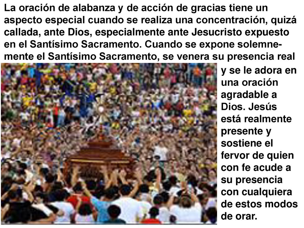La oración de alabanza y de acción de gracias tiene un aspecto especial cuando se realiza una concentración, quizá callada, ante Dios, especialmente ante Jesucristo expuesto en el Santísimo Sacramento. Cuando se expone solemne-mente el Santísimo Sacramento, se venera su presencia real