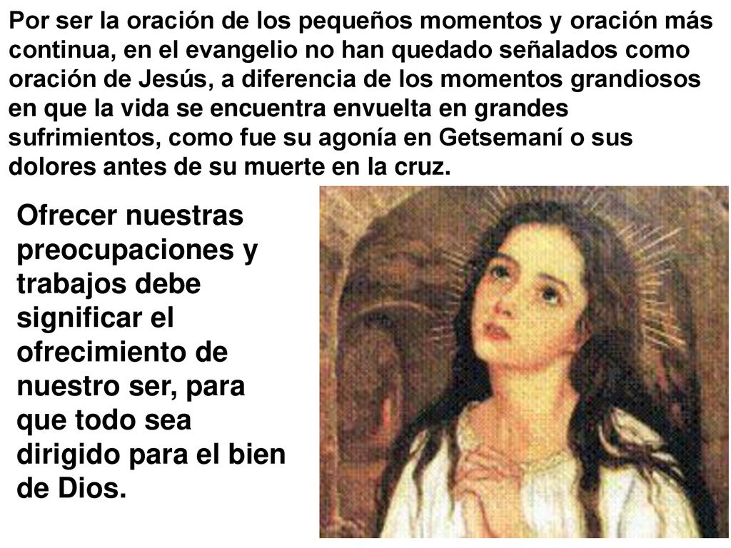 Por ser la oración de los pequeños momentos y oración más continua, en el evangelio no han quedado señalados como oración de Jesús, a diferencia de los momentos grandiosos en que la vida se encuentra envuelta en grandes sufrimientos, como fue su agonía en Getsemaní o sus dolores antes de su muerte en la cruz.
