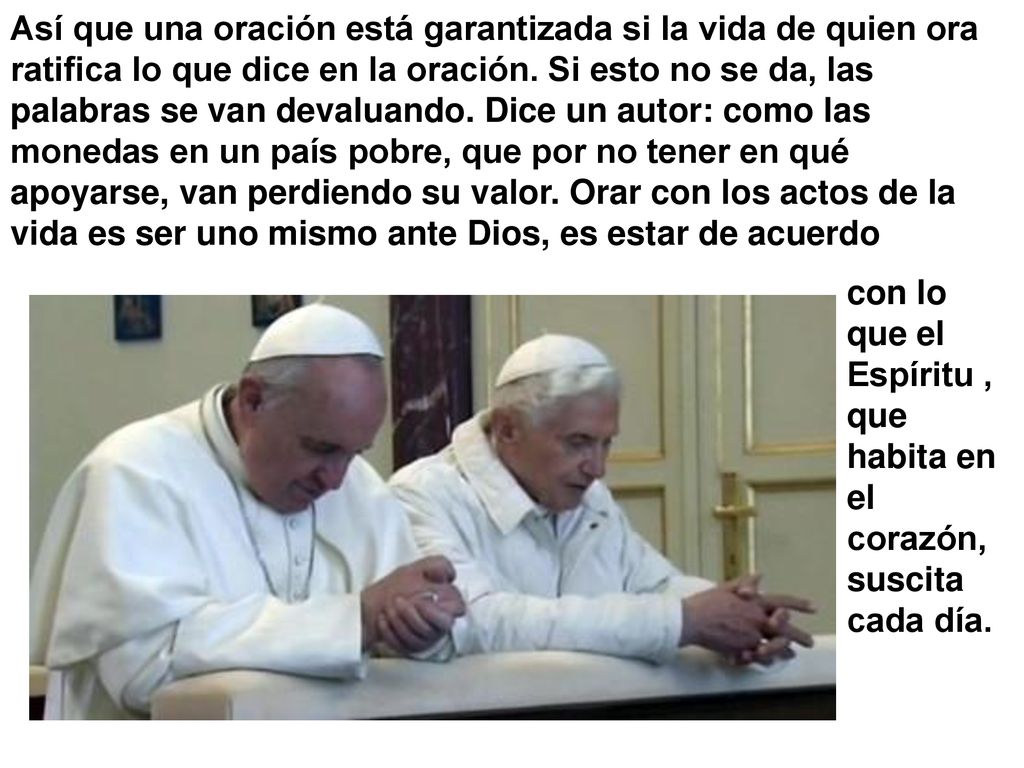 Así que una oración está garantizada si la vida de quien ora ratifica lo que dice en la oración. Si esto no se da, las palabras se van devaluando. Dice un autor: como las monedas en un país pobre, que por no tener en qué apoyarse, van perdiendo su valor. Orar con los actos de la vida es ser uno mismo ante Dios, es estar de acuerdo
