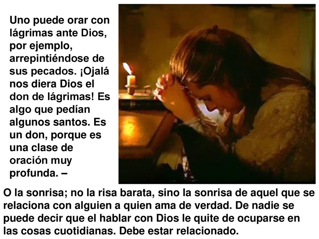 Uno puede orar con lágrimas ante Dios, por ejemplo, arrepintiéndose de sus pecados. ¡Ojalá nos diera Dios el don de lágrimas! Es algo que pedían algunos santos. Es un don, porque es una clase de oración muy profunda. –