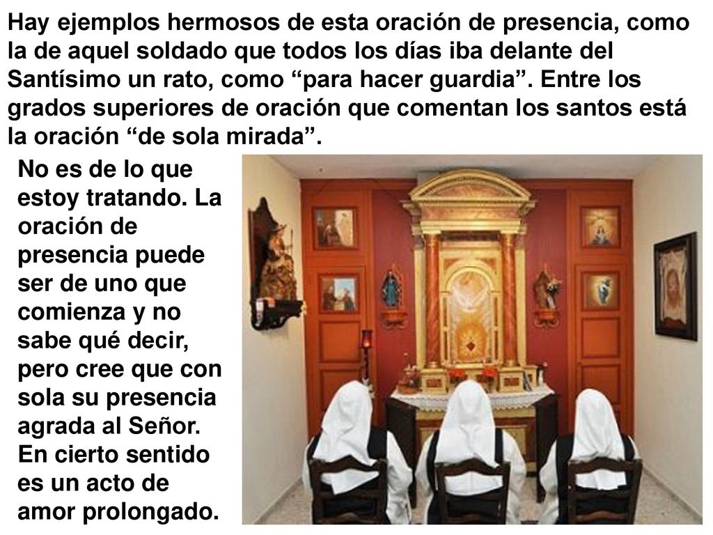 Hay ejemplos hermosos de esta oración de presencia, como la de aquel soldado que todos los días iba delante del Santísimo un rato, como para hacer guardia . Entre los grados superiores de oración que comentan los santos está la oración de sola mirada .
