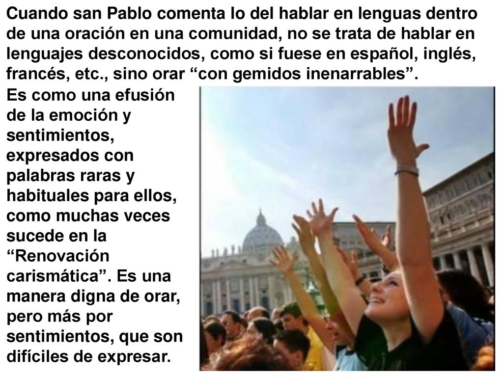 Cuando san Pablo comenta lo del hablar en lenguas dentro de una oración en una comunidad, no se trata de hablar en lenguajes desconocidos, como si fuese en español, inglés, francés, etc., sino orar con gemidos inenarrables .