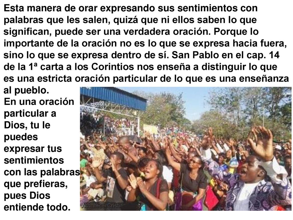 Esta manera de orar expresando sus sentimientos con palabras que les salen, quizá que ni ellos saben lo que significan, puede ser una verdadera oración. Porque lo importante de la oración no es lo que se expresa hacia fuera, sino lo que se expresa dentro de sí. San Pablo en el cap. 14 de la 1ª carta a los Corintios nos enseña a distinguir lo que es una estricta oración particular de lo que es una enseñanza al pueblo.
