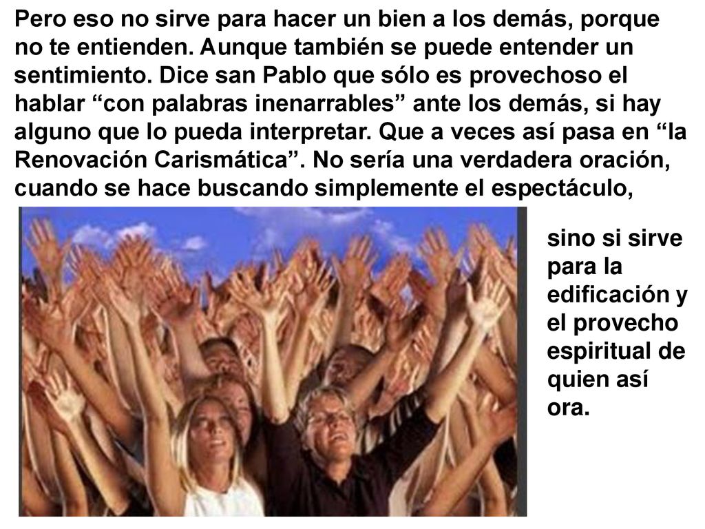 Pero eso no sirve para hacer un bien a los demás, porque no te entienden. Aunque también se puede entender un sentimiento. Dice san Pablo que sólo es provechoso el hablar con palabras inenarrables ante los demás, si hay alguno que lo pueda interpretar. Que a veces así pasa en la Renovación Carismática . No sería una verdadera oración, cuando se hace buscando simplemente el espectáculo,
