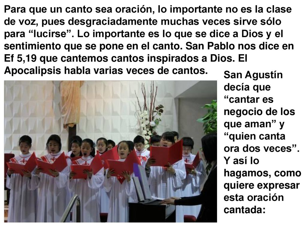 Para que un canto sea oración, lo importante no es la clase de voz, pues desgraciadamente muchas veces sirve sólo para lucirse . Lo importante es lo que se dice a Dios y el sentimiento que se pone en el canto. San Pablo nos dice en Ef 5,19 que cantemos cantos inspirados a Dios. El Apocalipsis habla varias veces de cantos.