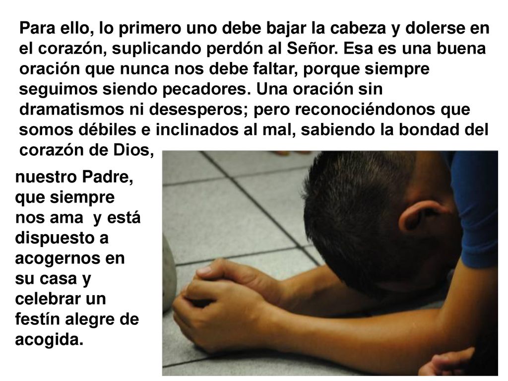 Para ello, lo primero uno debe bajar la cabeza y dolerse en el corazón, suplicando perdón al Señor. Esa es una buena oración que nunca nos debe faltar, porque siempre seguimos siendo pecadores. Una oración sin dramatismos ni desesperos; pero reconociéndonos que somos débiles e inclinados al mal, sabiendo la bondad del corazón de Dios,