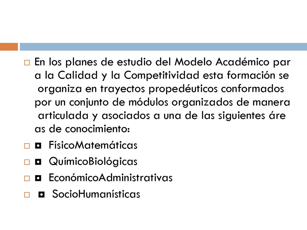 En los planes de estudio del Modelo Académico par a la Calidad y la Competitividad esta formación se organiza en trayectos propedéuticos conformados por un conjunto de módulos organizados de manera articulada y asociados a una de las siguientes áre as de conocimiento: