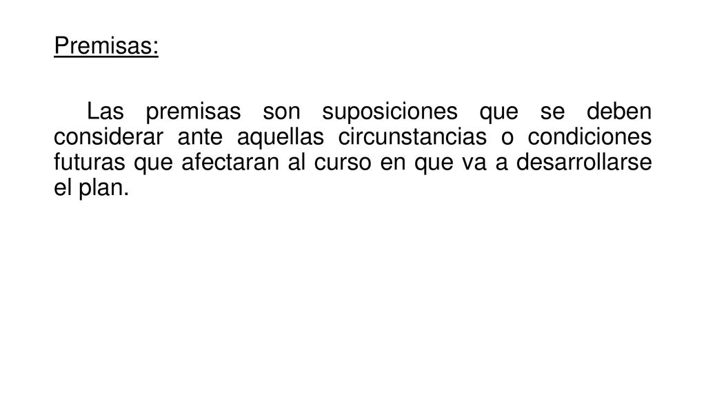 Premisas: Las premisas son suposiciones que se deben considerar ante aquellas circunstancias o condiciones futuras que afectaran al curso en que va a desarrollarse el plan.