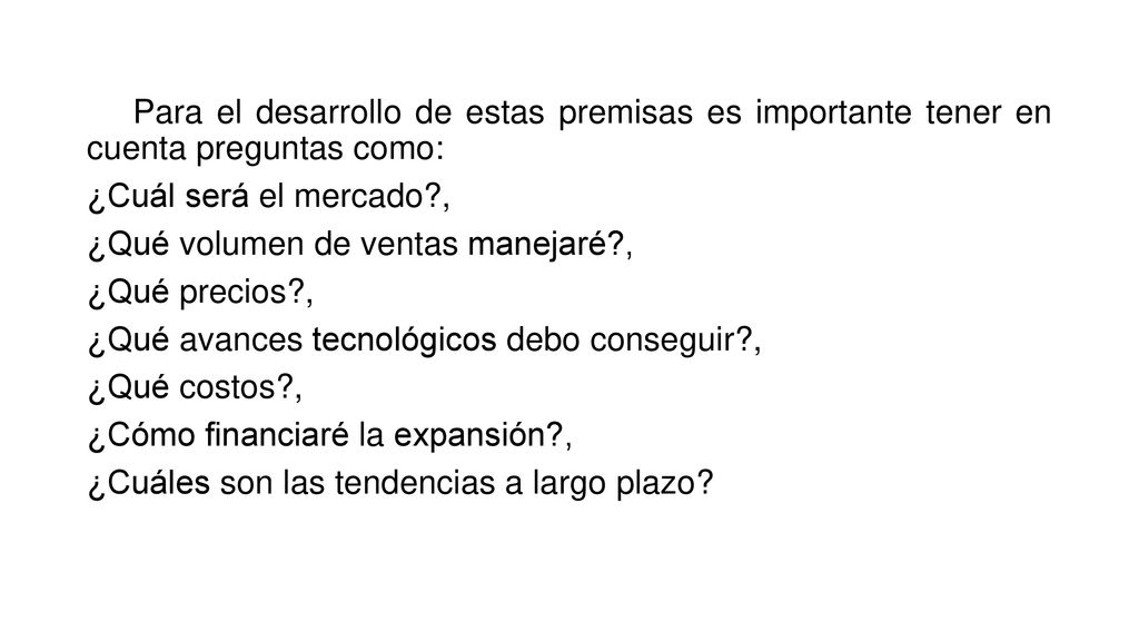 Para el desarrollo de estas premisas es importante tener en cuenta preguntas como: ¿Cuál será el mercado , ¿Qué volumen de ventas manejaré , ¿Qué precios , ¿Qué avances tecnológicos debo conseguir , ¿Qué costos , ¿Cómo financiaré la expansión , ¿Cuáles son las tendencias a largo plazo