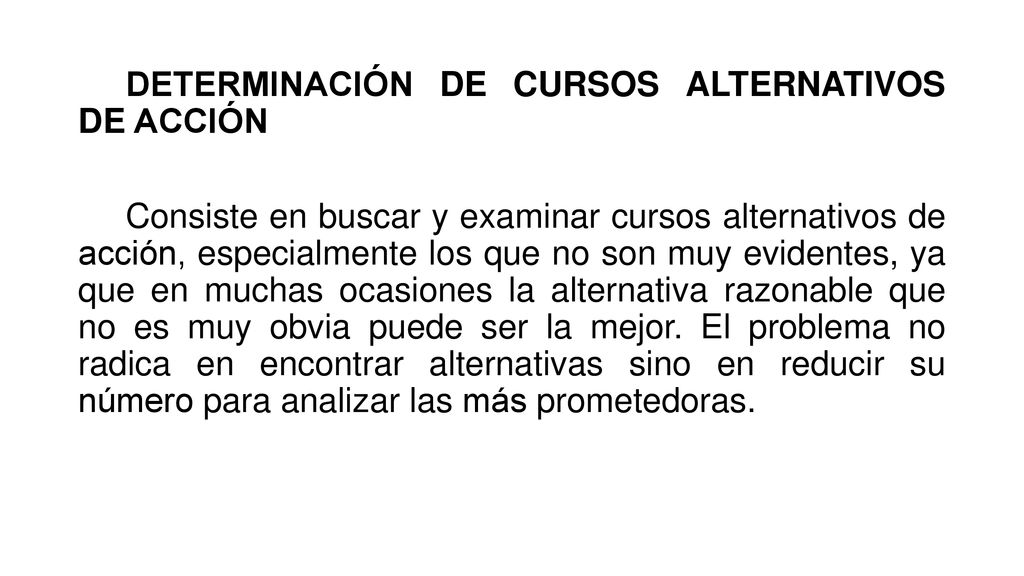DETERMINACIÓN DE CURSOS ALTERNATIVOS DE ACCIÓN Consiste en buscar y examinar cursos alternativos de acción, especialmente los que no son muy evidentes, ya que en muchas ocasiones la alternativa razonable que no es muy obvia puede ser la mejor.