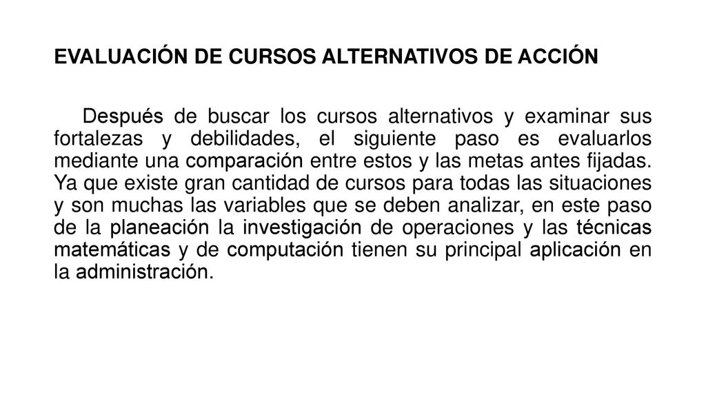 EVALUACIÓN DE CURSOS ALTERNATIVOS DE ACCIÓN Después de buscar los cursos alternativos y examinar sus fortalezas y debilidades, el siguiente paso es evaluarlos mediante una comparación entre estos y las metas antes fijadas.
