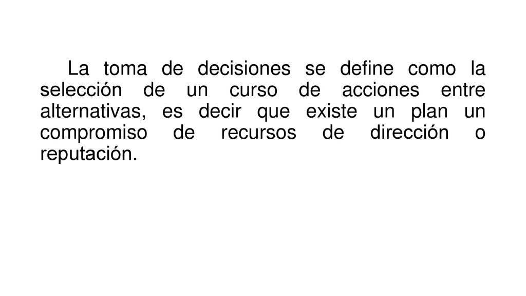 La toma de decisiones se define como la selección de un curso de acciones entre alternativas, es decir que existe un plan un compromiso de recursos de dirección o reputación.