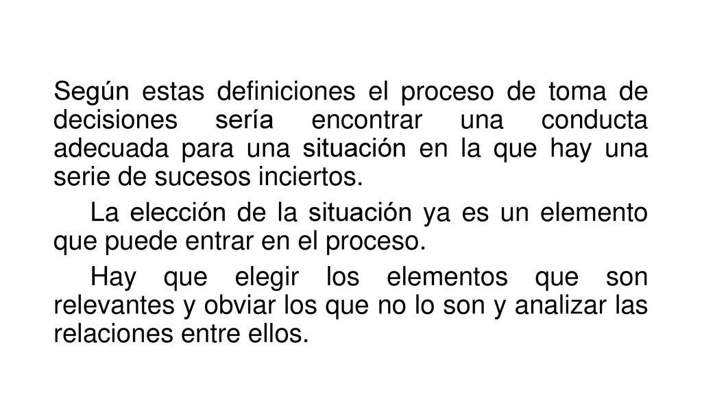 Según estas definiciones el proceso de toma de decisiones sería encontrar una conducta adecuada para una situación en la que hay una serie de sucesos inciertos.