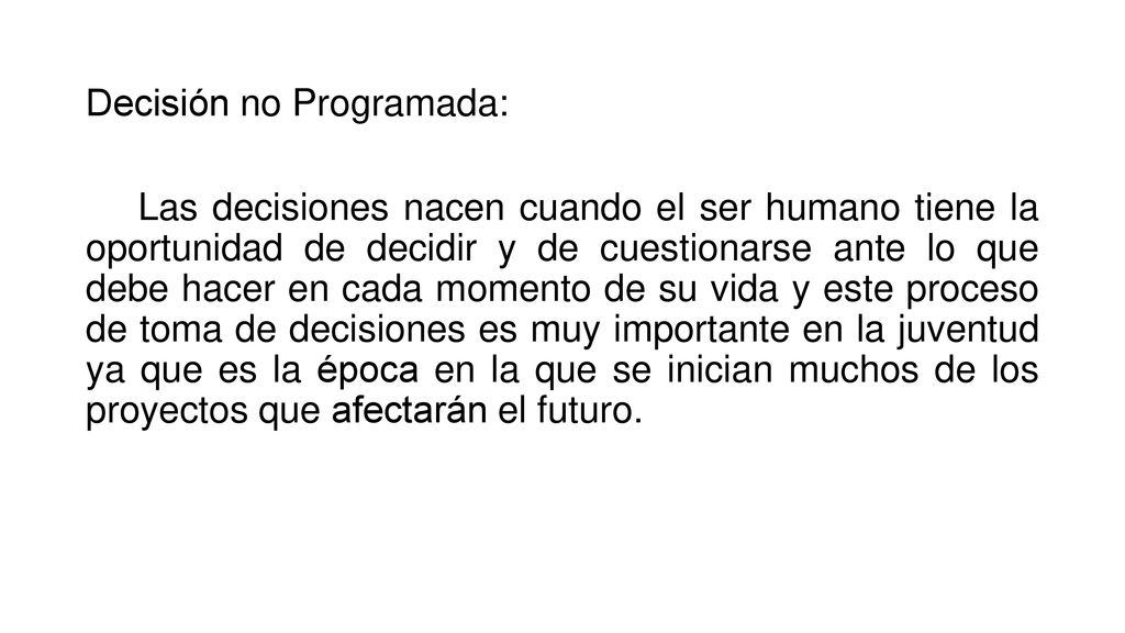 Decisión no Programada: Las decisiones nacen cuando el ser humano tiene la oportunidad de decidir y de cuestionarse ante lo que debe hacer en cada momento de su vida y este proceso de toma de decisiones es muy importante en la juventud ya que es la época en la que se inician muchos de los proyectos que afectarán el futuro.