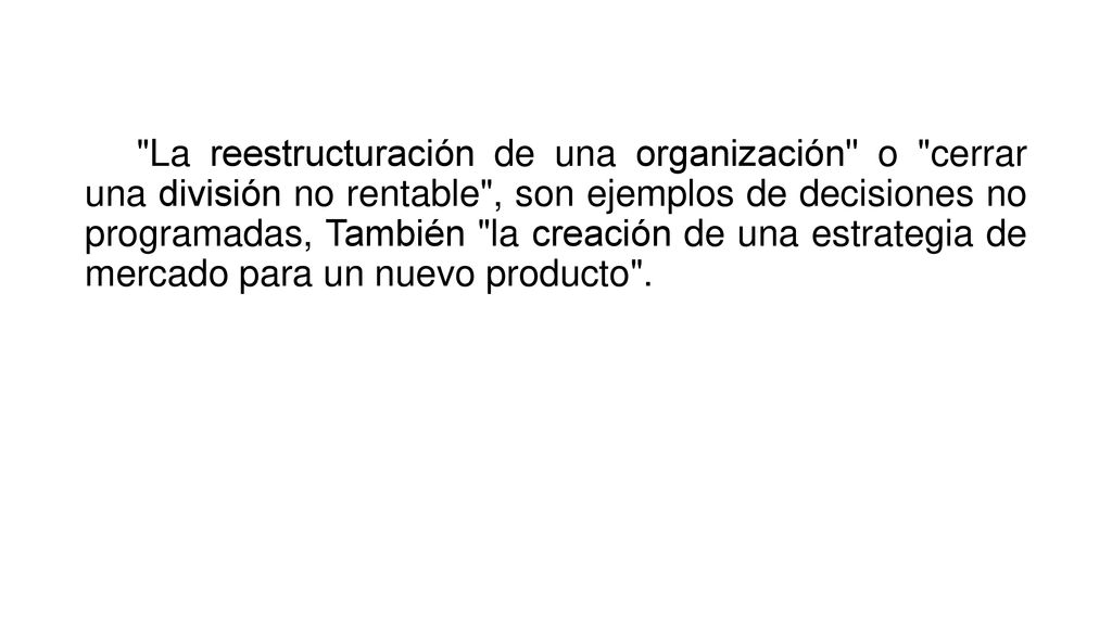 La reestructuración de una organización o cerrar una división no rentable , son ejemplos de decisiones no programadas, También la creación de una estrategia de mercado para un nuevo producto .