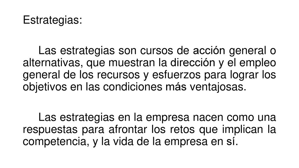 Estrategias: Las estrategias son cursos de acción general o alternativas, que muestran la dirección y el empleo general de los recursos y esfuerzos para lograr los objetivos en las condiciones más ventajosas.