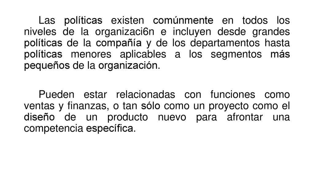 Las políticas existen comúnmente en todos los niveles de la organizaci6n e incluyen desde grandes políticas de la compañía y de los departamentos hasta políticas menores aplicables a los segmentos más pequeños de la organización.
