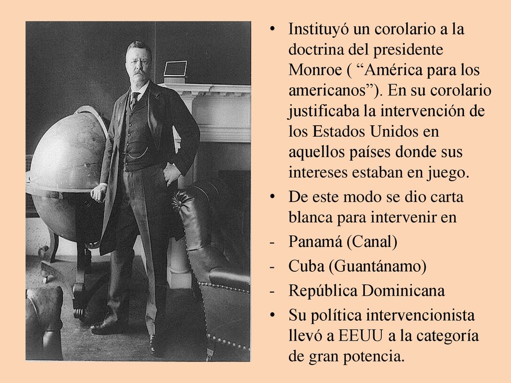 Instituyó un corolario a la doctrina del presidente Monroe ( América para los americanos ). En su corolario justificaba la intervención de los Estados Unidos en aquellos países donde sus intereses estaban en juego.